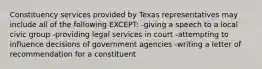 Constituency services provided by Texas representatives may include all of the following EXCEPT: -giving a speech to a local civic group -providing legal services in court -attempting to influence decisions of government agencies -writing a letter of recommendation for a constituent