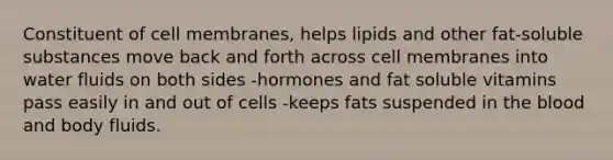 Constituent of cell membranes, helps lipids and other fat-soluble substances move back and forth across cell membranes into water fluids on both sides -hormones and fat soluble vitamins pass easily in and out of cells -keeps fats suspended in the blood and body fluids.