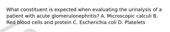 What constituent is expected when evaluating the urinalysis of a patient with acute glomerulonephritis? A. Microscopic calculi B. Red blood cells and protein C. Escherichia coli D. Platelets