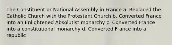 The Constituent or National Assembly in France a. Replaced the Catholic Church with the Protestant Church b. Converted France into an Enlightened Absolutist monarchy c. Converted France into a constitutional monarchy d. Converted France into a republic