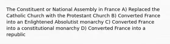 The Constituent or National Assembly in France A) Replaced the Catholic Church with the Protestant Church B) Converted France into an Enlightened Absolutist monarchy C) Converted France into a constitutional monarchy D) Converted France into a republic