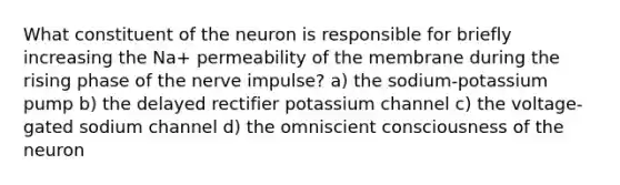 What constituent of the neuron is responsible for briefly increasing the Na+ permeability of the membrane during the rising phase of the nerve impulse? a) the sodium-potassium pump b) the delayed rectifier potassium channel c) the voltage-gated sodium channel d) the omniscient consciousness of the neuron