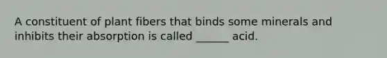 A constituent of plant fibers that binds some minerals and inhibits their absorption is called ______ acid.