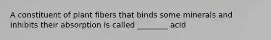 A constituent of plant fibers that binds some minerals and inhibits their absorption is called ________ acid