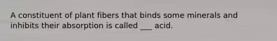 A constituent of plant fibers that binds some minerals and inhibits their absorption is called ___ acid.