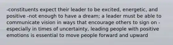 -constituents expect their leader to be excited, energetic, and positive -not enough to have a dream; a leader must be able to communicate vision in ways that encourage others to sign on -especially in times of uncertainty, leading people with positive emotions is essential to move people forward and upward