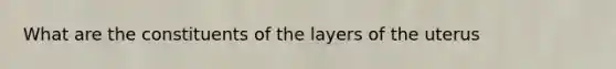 What are the constituents of the layers of the uterus