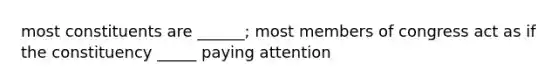 most constituents are ______; most members of congress act as if the constituency _____ paying attention