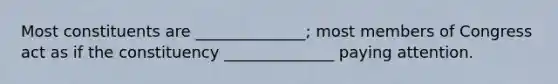 Most constituents are ______________; most members of Congress act as if the constituency ______________ paying attention.