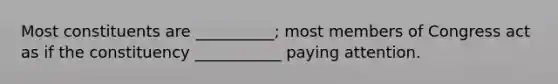 Most constituents are __________; most members of Congress act as if the constituency ___________ paying attention.