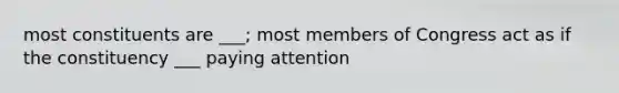 most constituents are ___; most members of Congress act as if the constituency ___ paying attention