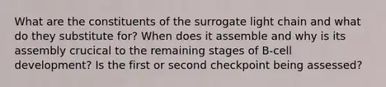 What are the constituents of the surrogate light chain and what do they substitute for? When does it assemble and why is its assembly crucical to the remaining stages of B-cell development? Is the first or second checkpoint being assessed?