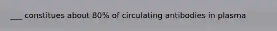 ___ constitues about 80% of circulating antibodies in plasma