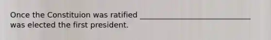 Once the Constituion was ratified _____________________________ was elected the first president.