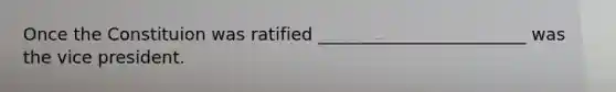 Once the Constituion was ratified ________________________ was the vice president.