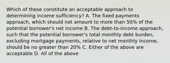 Which of these constitute an acceptable approach to determining income sufficiency? A. The fixed payments approach, which should not amount to <a href='https://www.questionai.com/knowledge/keWHlEPx42-more-than' class='anchor-knowledge'>more than</a> 50% of the potential borrower's net income B. The debt-to-income approach, such that the potential borrower's total monthly debt burden, excluding mortgage payments, relative to net monthly income, should be no <a href='https://www.questionai.com/knowledge/ktgHnBD4o3-greater-than' class='anchor-knowledge'>greater than</a> 20% C. Either of the above are acceptable D. All of the above