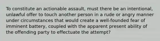 To constitute an actionable assault, must there be an intentional, unlawful offer to touch another person in a rude or angry manner under circumstances that would create a well-founded fear of imminent battery, coupled with the apparent present ability of the offending party to effectuate the attempt?