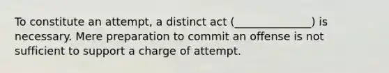 To constitute an attempt, a distinct act (______________) is necessary. Mere preparation to commit an offense is not sufficient to support a charge of attempt.