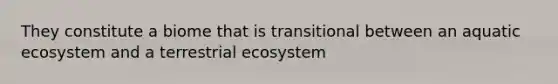 They constitute a biome that is transitional between an aquatic ecosystem and a terrestrial ecosystem