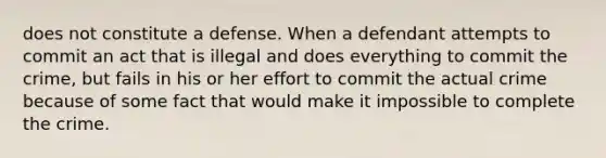 does not constitute a defense. When a defendant attempts to commit an act that is illegal and does everything to commit the crime, but fails in his or her effort to commit the actual crime because of some fact that would make it impossible to complete the crime.