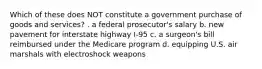 Which of these does NOT constitute a government purchase of goods and services? . a federal prosecutor's salary b. new pavement for interstate highway I-95 c. a surgeon's bill reimbursed under the Medicare program d. equipping U.S. air marshals with electroshock weapons