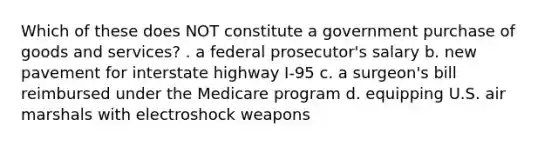 Which of these does NOT constitute a government purchase of goods and services? . a federal prosecutor's salary b. new pavement for interstate highway I-95 c. a surgeon's bill reimbursed under the Medicare program d. equipping U.S. air marshals with electroshock weapons