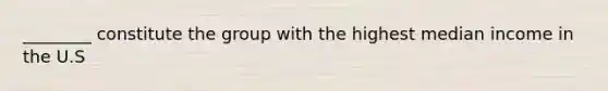 ________ constitute the group with the highest median income in the U.S