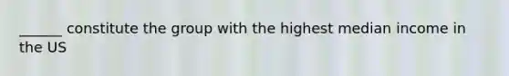______ constitute the group with the highest median income in the US