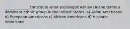 _____________ constitute what sociologist Ashley Doane terms a dominant ethnic group in the United States. a) Asian Americans b) European Americans c) African Americans d) Hispanic Americans