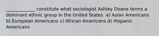 _____________ constitute what sociologist Ashley Doane terms a dominant ethnic group in the United States. a) Asian Americans b) European Americans c) African Americans d) Hispanic Americans