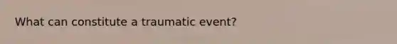 What can constitute a traumatic event?