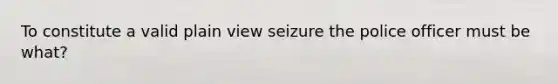 To constitute a valid plain view seizure the police officer must be what?