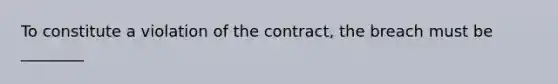 To constitute a violation of the contract, the breach must be ________