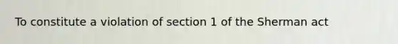 To constitute a violation of section 1 of the Sherman act