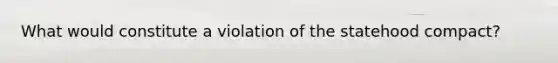 What would constitute a violation of the statehood compact?