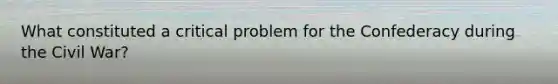 What constituted a critical problem for the Confederacy during the Civil War?