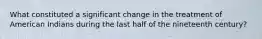 What constituted a significant change in the treatment of American Indians during the last half of the nineteenth century?