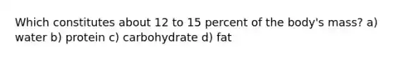 Which constitutes about 12 to 15 percent of the body's mass? a) water b) protein c) carbohydrate d) fat