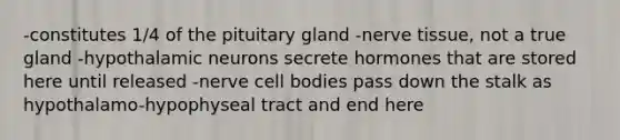 -constitutes 1/4 of the pituitary gland -nerve tissue, not a true gland -hypothalamic neurons secrete hormones that are stored here until released -nerve cell bodies pass down the stalk as hypothalamo-hypophyseal tract and end here