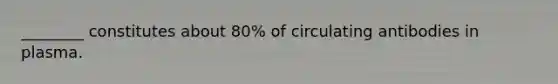 ________ constitutes about 80% of circulating antibodies in plasma.