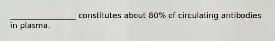 _________________ constitutes about 80% of circulating antibodies in plasma.