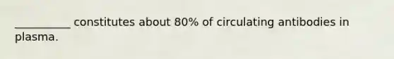 __________ constitutes about 80% of circulating antibodies in plasma.