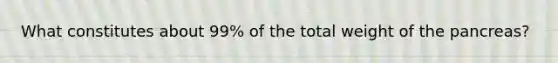What constitutes about 99% of the total weight of the pancreas?