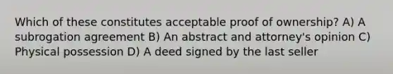 Which of these constitutes acceptable proof of ownership? A) A subrogation agreement B) An abstract and attorney's opinion C) Physical possession D) A deed signed by the last seller