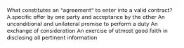 What constitutes an "agreement" to enter into a valid contract? A specific offer by one party and acceptance by the other An unconditional and unilateral promise to perform a duty An exchange of consideration An exercise of utmost good faith in disclosing all pertinent information