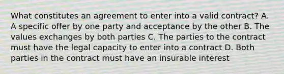 What constitutes an agreement to enter into a valid contract? A. A specific offer by one party and acceptance by the other B. The values exchanges by both parties C. The parties to the contract must have the legal capacity to enter into a contract D. Both parties in the contract must have an insurable interest