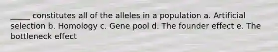 _____ constitutes all of the alleles in a population a. Artificial selection b. Homology c. Gene pool d. The founder effect e. The bottleneck effect