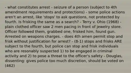 - what constitutes arrest - seizure of a person (subject to 4th amendment requirements and protections) - some police actions aren't an arrest, like 'stops' to ask questions, not protected by fourth. Is frisking the same as a search? - Terry v. Ohio (1968) - plain clothed officer saw 2 men pacing in front of jewelry store. Officer followed them, grabbed one, frisked him, found gun. Arrested on weapons charges. - does 4th amen permit stop and frisk without justification for arrest? - (8-1) stops and frisks ARE subject to the fourth, but police can stop and frisk individuals who are resonably suspected 1) to be engaged in criminal activity and 2) to pose a threat to the officer's safety - Douglas, dissenting: gives police too much discretion, should be voted on (462)