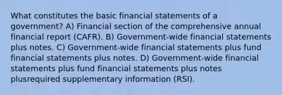 What constitutes the basic financial statements of a government? A) Financial section of the comprehensive annual financial report (CAFR). B) Government-wide financial statements plus notes. C) Government-wide financial statements plus fund financial statements plus notes. D) Government-wide financial statements plus fund financial statements plus notes plusrequired supplementary information (RSI).