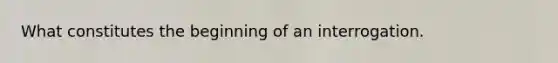 What constitutes the beginning of an interrogation.